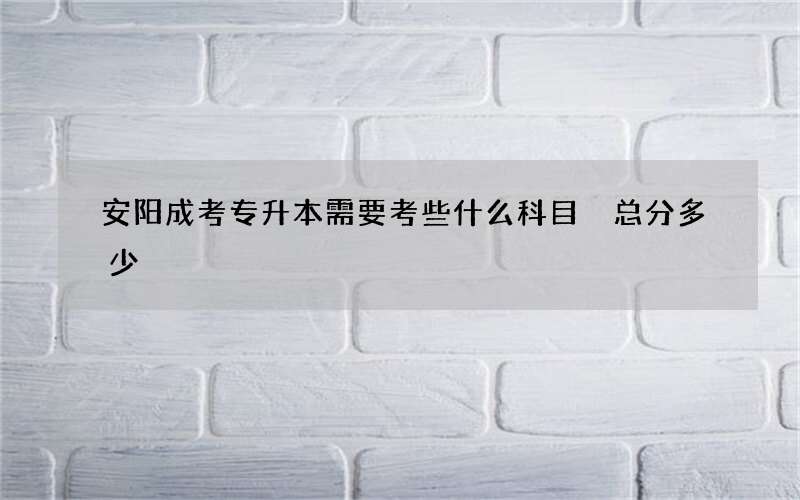 安阳成考专升本需要考些什么科目 总分多少